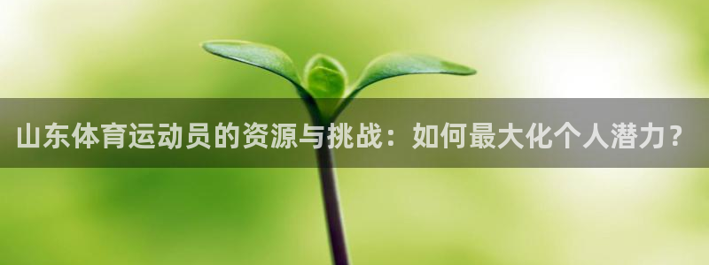 意昂5Kgame平台招商：山东体育运动员的资源与挑战：如何最大化个人潜力？
