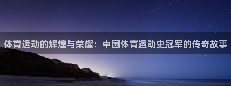 意昂5Kgame体育f开号：体育运动的辉煌与荣耀：中国体育运动史冠军的传奇故事