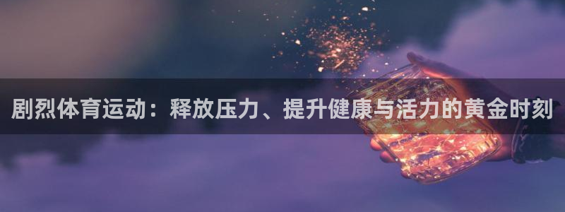 意昂5Kgame体育凯捷代理注册：剧烈体育运动：释放压力、提升健康与活力的黄金时